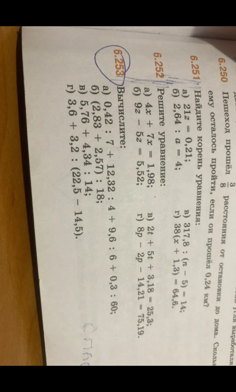 6.252 Решите уравнение: а) 4z + 7z = 1,98; б) 9z - 5z = 5,52; в) 2t + 5t + 3,18 = 25,3; г) 8p - 2p - 14,21 = 75,19. 6.253 Вычислите: а) 0,42 : 7 + 12,32 : 4 + 9,6 : 6 + 0,3 : 60; б) (2,83 + 2,57) : 18; в) 5,76 + 4,34 : 14; г) 3,6 + 3,2 : (22,5 - 14,5).