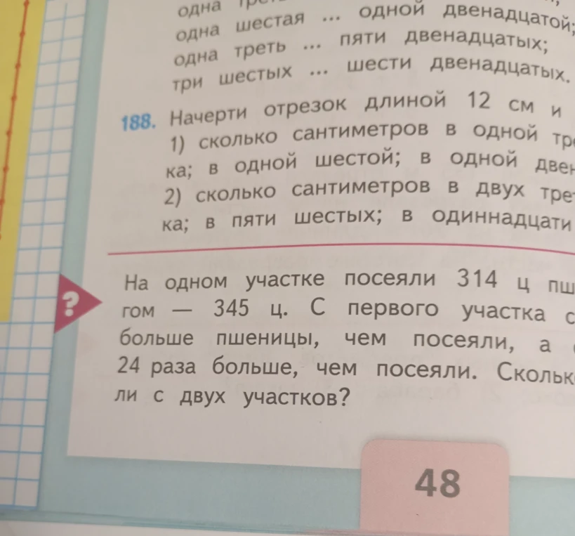 Начерти отрезок длиной 12 см и 1) сколько сантиметров в одной трети отрезка; в одной шестой; в одной двенадцатой; 2) сколько сантиметров в двух третях отрезка; в пяти шестых; в одиннадцати двенадцатых; На одном участке посеяли 314 ц пшеницы, на другом — 345 ц.