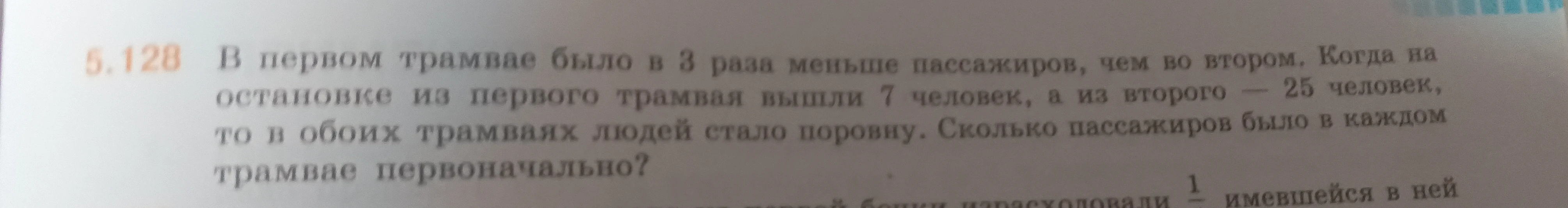 5.128 В первом трамвае было в 3 раза меньше пассажиров, чем во втором. Когда на остановке из первого трамвая вышли 7 человек, а из второго — 25 человек, то в обоих трамваях людей стало поровну. Сколько пассажиров было в каждом трамвае первоначально?