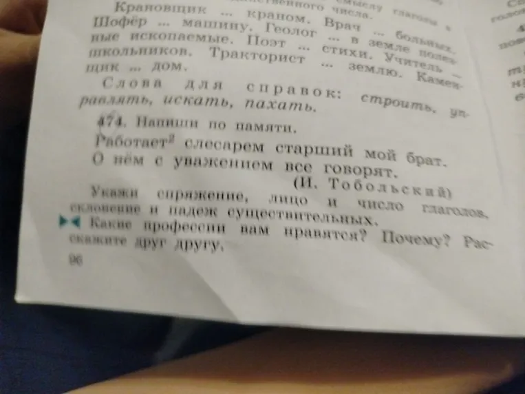 474. Напиши по памяти. Работает слесарем старший мой брат. О нём с уважением все говорят. (И. Тобольский) Укажи спряжение, лицо и число глаголов, склонение и падеж существительных.