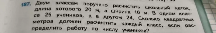 187. Двум классам поручено расчистить школьный каток, длина которого 20 м, а ширина 10 м. В одном классе 26 учеников, а в другом 24. Сколько квадратных метров должен расчистить каждый класс, если распределить работу по числу учеников?