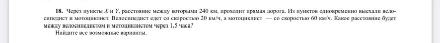18. Через пункты X и Y, расстояние между которыми 240 км, проходит прямая дорога. Из пунктов одновременно выехали велосипедист и мотоциклист. Велосипедист едет со скоростью 20 км/ч, а мотоциклист — со скоростью 60 км/ч. Какое расстояние будет между велосипедистом и мотоциклистом через 1,5 часа? Найдите все возможные варианты.