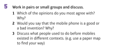 5 Work in pairs or small groups and discuss. 1 Which of the opinions do you most agree with? Why? 2 Would you say that the mobile phone is a good or a bad invention? Why? 3 Discuss what people used to do before mobiles existed in different contexts.