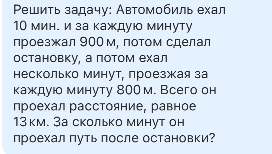 Решить задачу: Автомобиль ехал 10 мин. и за каждую минуту проезжал 900 м, потом сделал остановку, а потом ехал несколько минут, проезжая за каждую минуту 800 м. Всего он проехал расстояние, равное 13 км. За сколько минут он проехал путь после остановки?