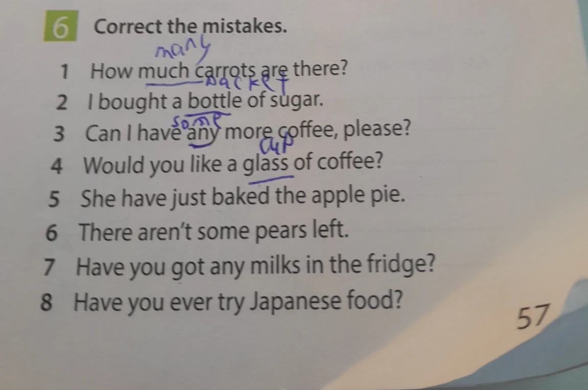 6 Correct the mistakes. 1 How much carrots are there? 2 I bought a bottle of sugar. 3 Can I have any more coffee, please? 4 Would you like a glass of coffee? 5 She have just baked the apple pie. 6 There aren't some pears left. 7 Have you got any milks in the fridge? 8 Have you ever try Japanese food?