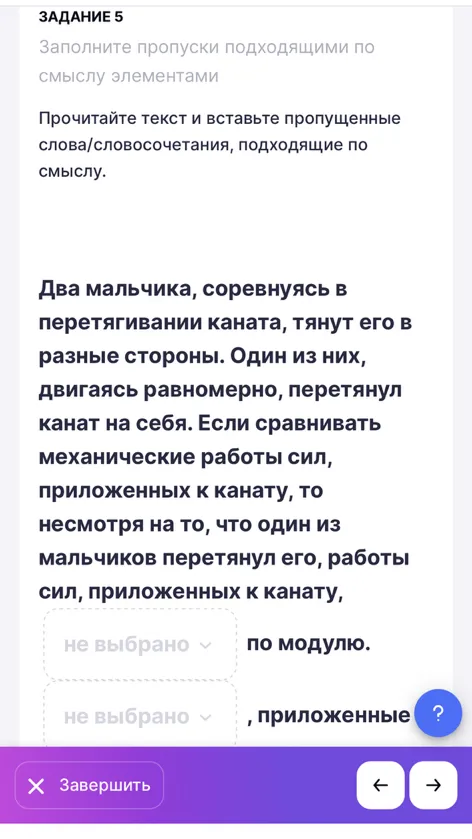 Два мальчика, соревнуясь в перетягивании каната, тянут его в разные стороны. Один из них, двигаясь равномерно, перетянул канат на себя. Если сравнивать механические работы сил, приложенных к канату, то несмотря на то, что один из мальчиков перетянул его, работы сил, приложенных к канату, [ ] по модулю. [ ], приложенные...