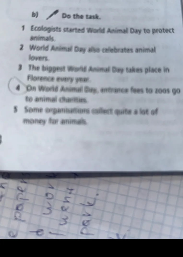 b) Do the task. 1 Ecologists started World Animal Day to protect animals. 2 World Animal Day also celebrates animal lovers. 3 The biggest World Animal Day takes place in Florence every year. 4 On World Animal Day, entrance fees to zoos go to animal charities. 5 Some organisations collect quite a lot of money for animals.