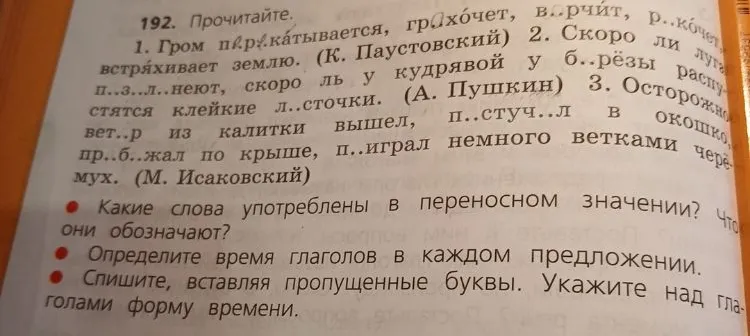 192. Прочитайте. 1. Гром п..р..катывается, гр..хочет, в..рчит, р..кочет, встряхивает землю. (К. Паустовский) 2. Скоро ли луга п..з..л..неют, скоро ль у кудрявой у б..рёзы распустятся клейкие л..сточки. (А. Пушкин) 3. Осторожно ветер из калитки вышел, п..стуч..л в окошко, пр..б..жал по крыше, п..играл немного ветками черёмух. (М. Исаковский)