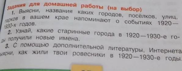 Задания для домашней работы (на выбор): 1. Выясни, названия каких городов, посёлков, улиц, парков в вашем крае напоминают о событиях 1920—1930-х годов. 2. Узнай, какие старинные города в 1920—1930-е годы получили новые имена. 3. С помощью дополнительной литературы, Интернета выясни, как жили твои ровесники в 1920—1930-е годы.
