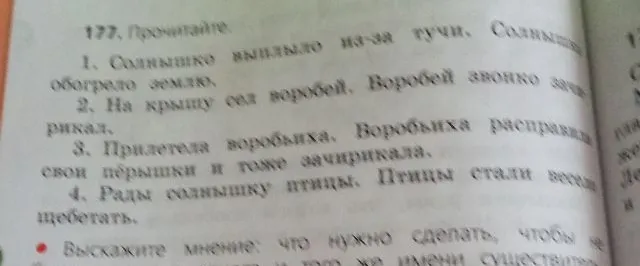 177. Прочитайте. 1. Солнышко выгляло из-за тучи. Солнышко обогрело землю. 2. На крышу сел воробей. Воробей звонко зачирикал. 3. Прилетела воробьиха. Воробьиха расправила свои пёрышки и тоже зачирикала. 4. Рады солнышку птицы. Птицы стали весело щебетать. Выскажите мнение: что нужно сделать, чтобы не повторять одно и то же имя существительное