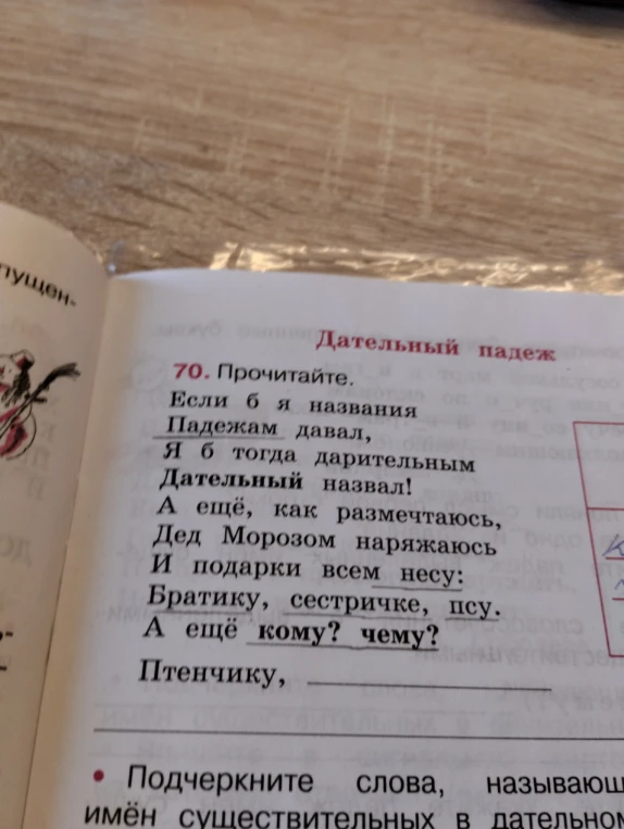 70. Прочитайте. Если б я названия Падежам давал, Я б тогда дарительным Дательный назвал! А ещё, как размечтаюсь, Дед Морозом наряжаюсь И подарки всем несу: Братику, сестричке, псу. А ещё кому? чему? Птенчику, _________