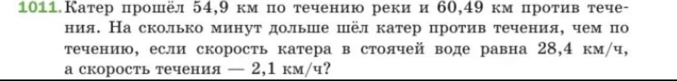 1011. Катер прошёл 54,9 км по течению реки и 60,49 км против течения. На сколько минут дольше шёл катер против течения, чем по течению, если скорость катера в стоячей воде равна 28,4 км/ч, а скорость течения — 2,1 км/ч?