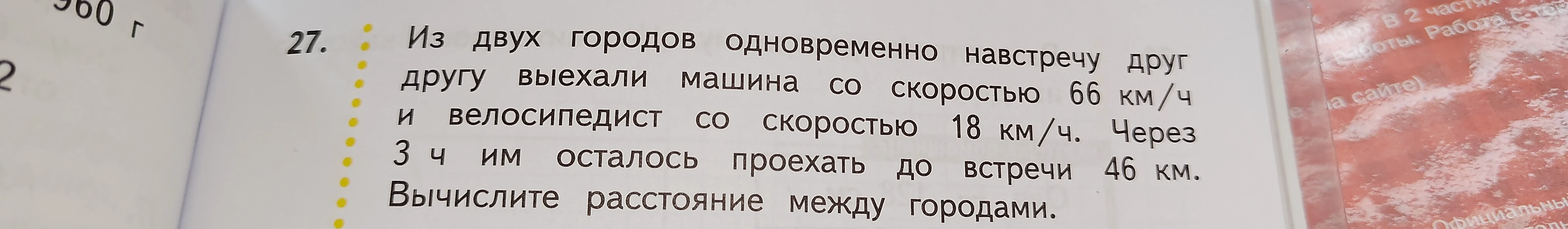 27. Из двух городов одновременно навстречу друг другу выехали машина со скоростью 66 км/ч и велосипедист со скоростью 18 км/ч. Через 3 ч им осталось проехать до встречи 46 км. Вычислите расстояние между городами.