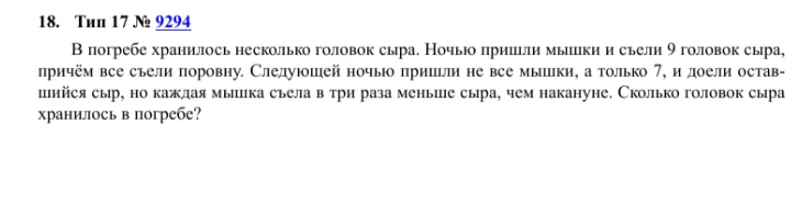 18. Тип 17 № 9294 В погребе хранилось несколько головок сыра. Ночью пришли мышки и съели 9 головок сыра, причём все съели поровну. Следующей ночью пришли не все мышки, а только 7, и доели оставшийся сыр, но каждая мышка съела в три раза меньше сыра, чем накануне. Сколько головок сыра хранилось в погребе?