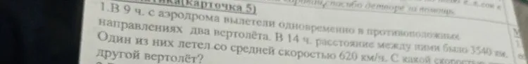 1. В 9 ч. с аэродрома вылетели одновременно в противоположных направлениях два вертолёта. В 14 ч. расстояние между ними было 3540 км. Один из них летел со средней скоростью 620 км/ч. С какой скоростью летел другой вертолёт?