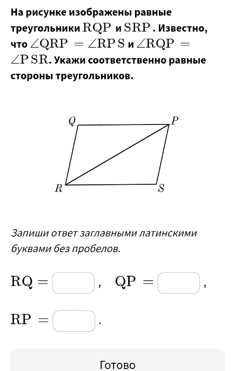 На рисунке изображены равные треугольники RQP и SRP. Известно, что ∠QRP = ∠RPS и ∠RQP = ∠PSR. Укажи соответственно равные стороны треугольников.