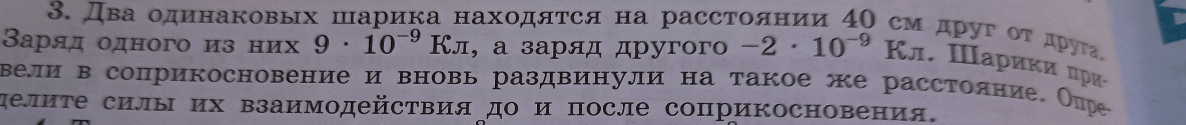 3. Два одинаковых шарика находятся на расстоянии 40 см друг от друга. Заряд одного из них 9 · 10⁻⁹ Кл, а заряд другого -2 · 10⁻⁹ Кл. Шарики привели в соприкосновение и вновь раздвинули на такое же расстояние. Определите силы их взаимодействия до и после соприкосновения.