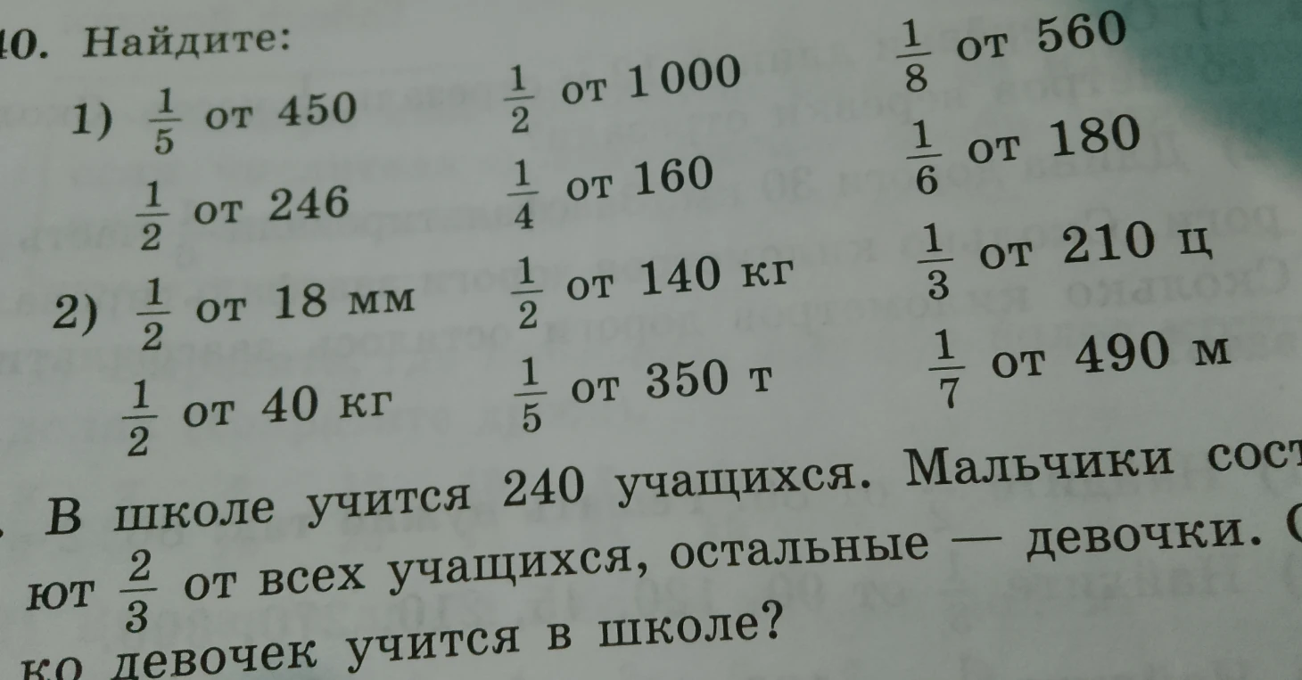 10. Найдите: 1) 1/5 от 450, 1/2 от 1000, 1/8 от 560, 1/2 от 246, 1/4 от 160, 1/6 от 180; 2) 1/2 от 18 мм, 1/2 от 140 кг, 1/3 от 210 ц, 1/2 от 40 кг, 1/5 от 350 т, 1/7 от 490 м. В школе учится 240 учащихся...