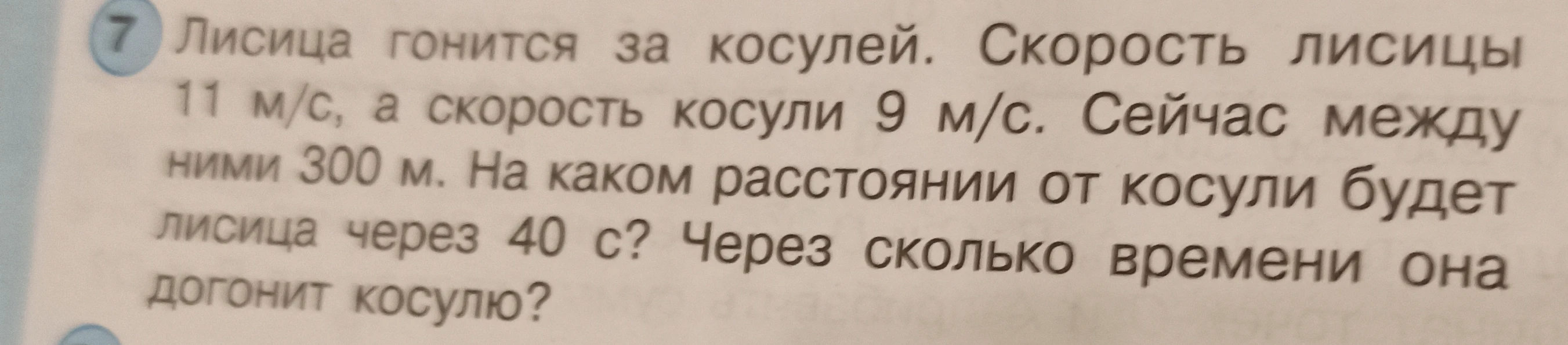 Лисица гонится за косулей. Скорость лисицы 11 м/с, а скорость косули 9 м/с. Сейчас между ними 300 м. На каком расстоянии от косули будет лисица через 40 с? Через сколько времени она догонит косулю?