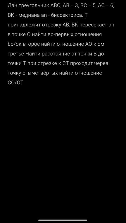 Дан треугольник ABC, AB = 3, BC = 5, AC = 6, BK - медиана an - биссектриса. Т принадлежит отрезку AB, BK пересекает an в точке O найти во-первых отношения bo/ok второе найти отношение АО к ом третье Найти расстояние от точки B до точки T при отрезке к CT проходит через точку o, в четвёртых найти отношение CO/OT