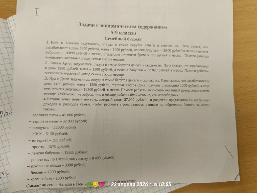 1. Катя и Алексей задумались, откуда в семье берутся деньги и сколько их. Папа сказал, что зарабатывает в день 1800 рублей, мама – 1400 рублей, пенсия дедушки – 18600 рублей в месяц и пенсия бабушки – 16890 рублей в месяц, стипендия старшего брата 5 125 рублей в месяц. Помоги ребятам вычислить месячный доход семьи в этом месяце.