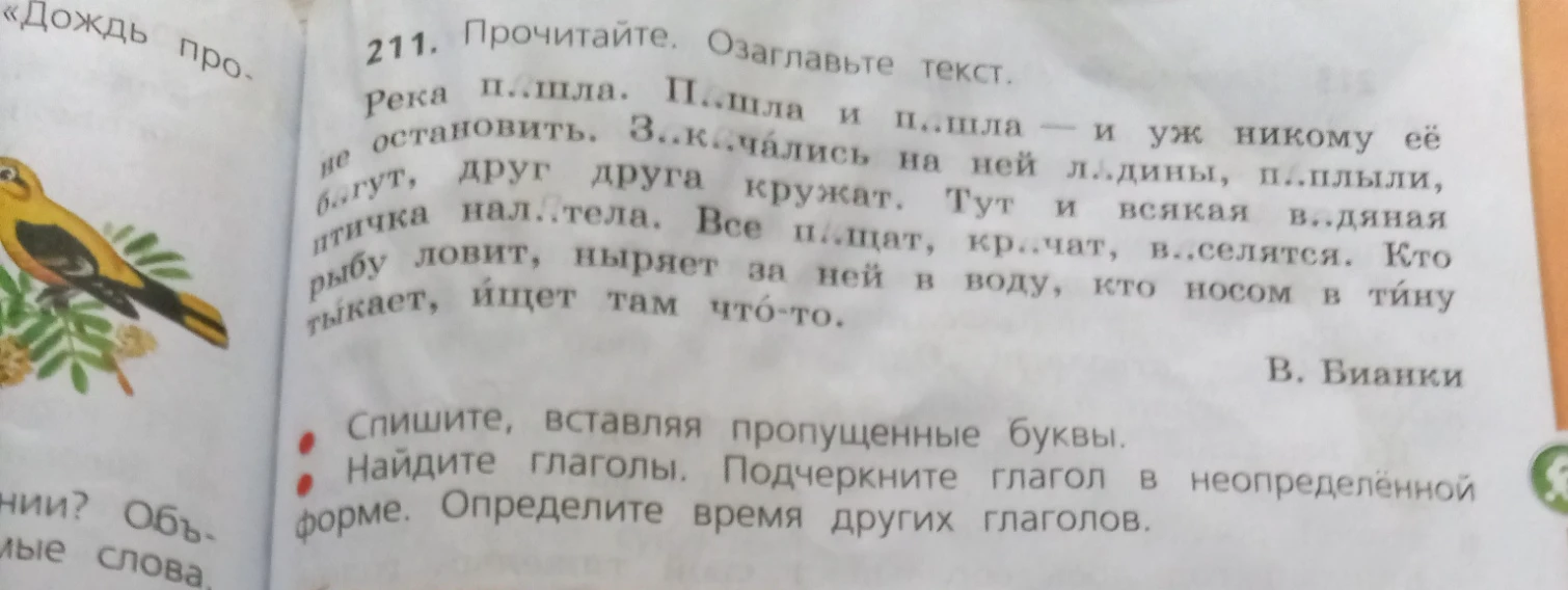 211. Прочитайте. Озаглавьте текст. Река п..шла. П..шла и п..шла — и уж никому её не остановить. З..к..чались на ней л..дины, п..плыли, бегут, друг друга кружат. Тут и всякая в..дяная птичка нал..тела. Все п..щат, кр..чат, в..селятся. Кто рыбу ловит, ныряет за ней в воду, кто носом в тину тыкает, ищет там что-то.