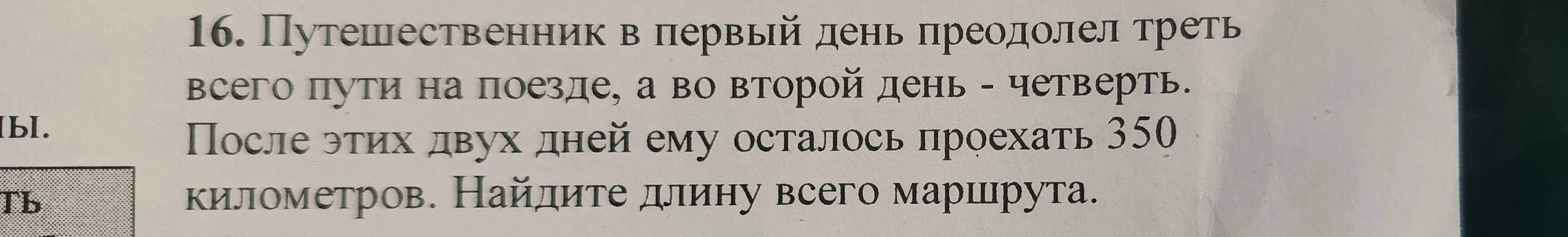 16. Путешественник в первый день преодолел треть всего пути на поезде, а во второй день - четверть. После этих двух дней ему осталось проехать 350 километров. Найдите длину всего маршрута.