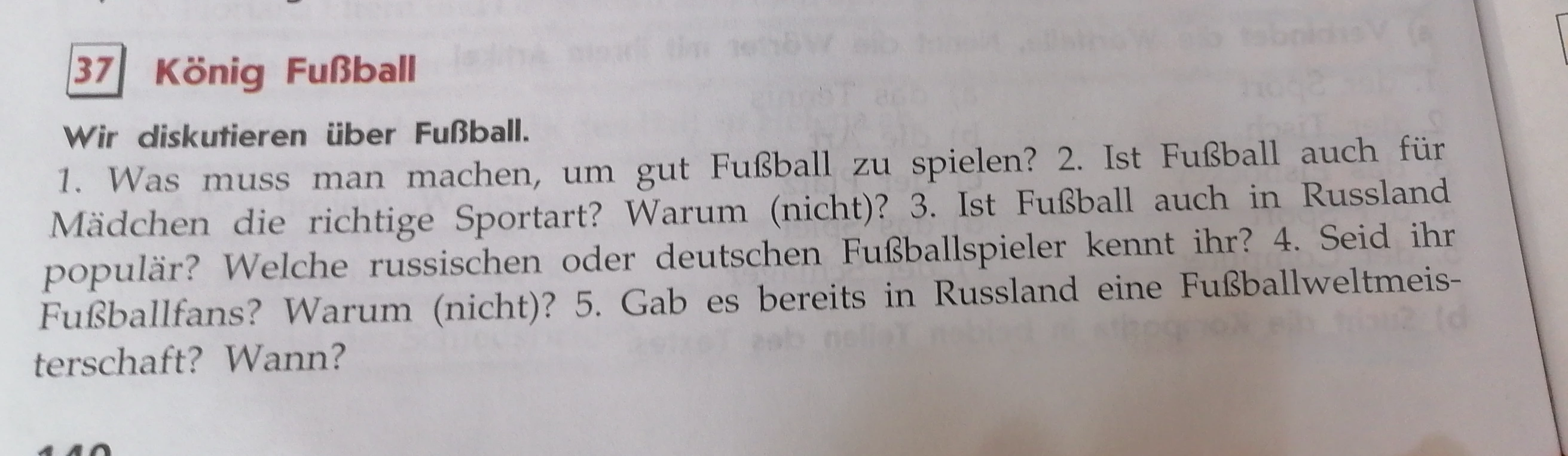 37 König Fußball. Wir diskutieren über Fußball. 1. Was muss man machen, um gut Fußball zu spielen? 2. Ist Fußball auch für Mädchen die richtige Sportart? Warum (nicht)? 3. Ist Fußball auch in Russland populär? Welche russischen oder deutschen Fußballspieler kennt ihr? 4. Seid ihr Fußballfans? Warum (nicht)? 5. Gab es bereits in Russland eine Fußballweltmeisterschaft? Wann?