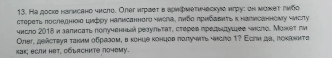 13. На доске написано число. Олег играет в арифметическую игру: он может либо стереть последнюю цифру написанного числа, либо прибавить к написанному числу число 2018 и записать полученный результат, стерев предыдущее число. Может ли Олег, действуя таким образом, в конце концов получить число 1? Если да, покажите как; если нет, объясните почему.