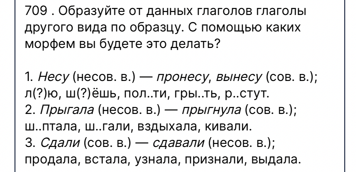 709 . Образуйте от данных глаголов глаголы другого вида по образцу. С помощью каких морфем вы будете это делать?