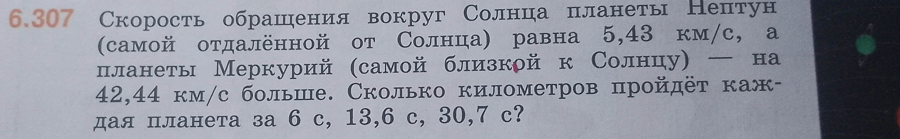 6.307 Скорость обращения вокруг Солнца планеты Нептун (самой отдалённой от Солнца) равна 5,43 км/с, а планеты Меркурий (самой близкой к Солнцу) — на 42,44 км/с больше. Сколько километров пройдёт каждая планета за 6 с, 13,6 с, 30,7 с?