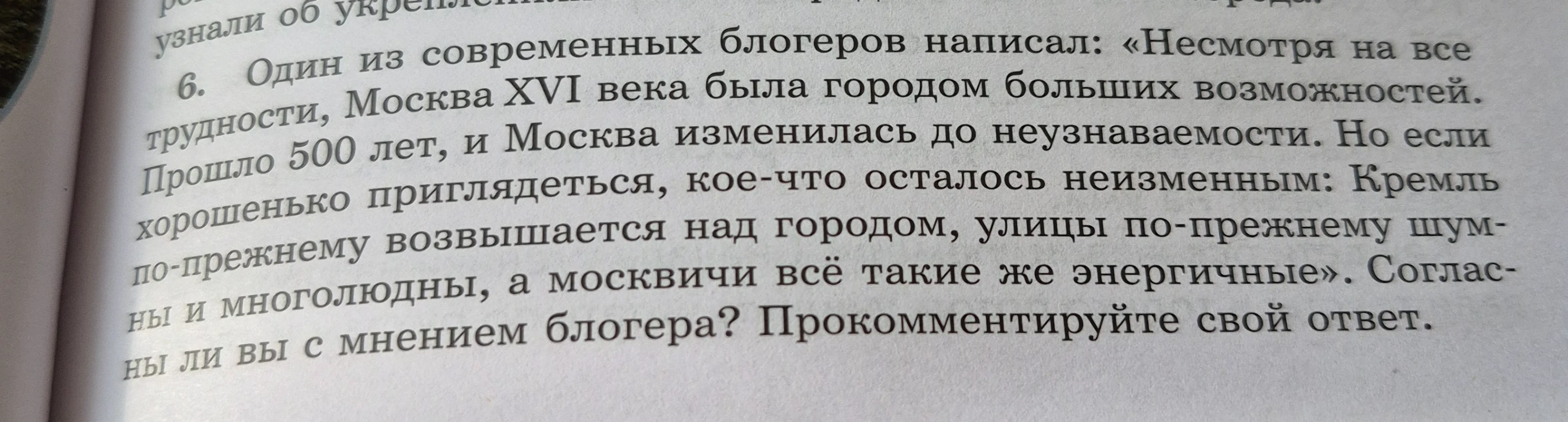 6. Один из современных блогеров написал: «Несмотря на все трудности, Москва XVI века была городом больших возможностей. Прошло 500 лет, и Москва изменилась до неузнаваемости. Но если хорошенько приглядеться, кое-что осталось неизменным: Кремль по-прежнему возвышается над городом, улицы по-прежнему шумны и многолюдны, а москвичи всё такие же энергичные». Согласны ли вы с мнением блогера? Прокомментируйте свой ответ.