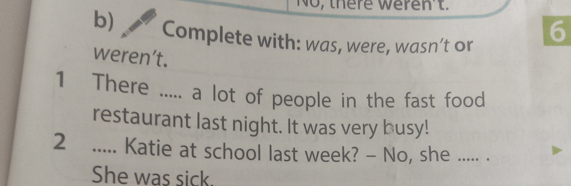 Complete with: was, were, wasn't or weren't. 1 There ..... a lot of people in the fast food restaurant last night. It was very busy! 2 ..... Katie at school last week? – No, she ..... . She was sick.