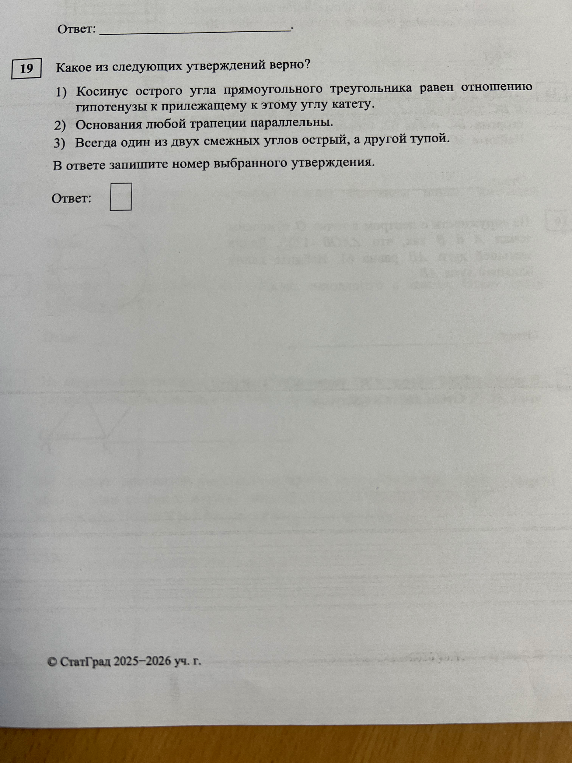 19 Какое из следующих утверждений верно? 1) Косинус острого угла прямоугольного треугольника равен отношению гипотенузы к прилежащему к этому углу катету. 2) Основания любой трапеции параллельны. 3) Всегда один из двух смежных углов острый, а другой тупой.