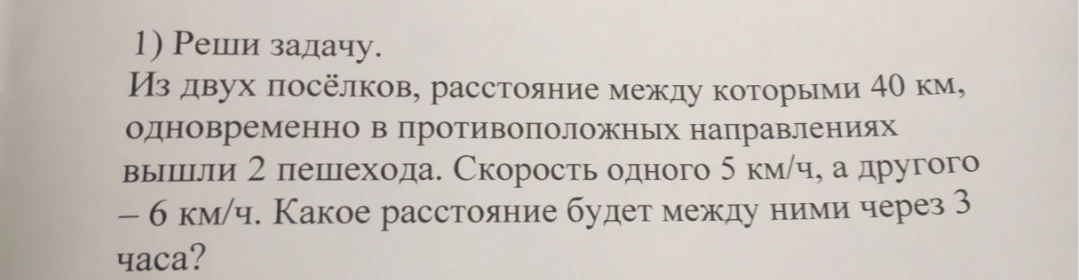 1) Реши задачу. Из двух посёлков, расстояние между которыми 40 км, одновременно в противоположных направлениях вышли 2 пешехода. Скорость одного 5 км/ч, а другого – 6 км/ч. Какое расстояние будет между ними через 3 часа?
