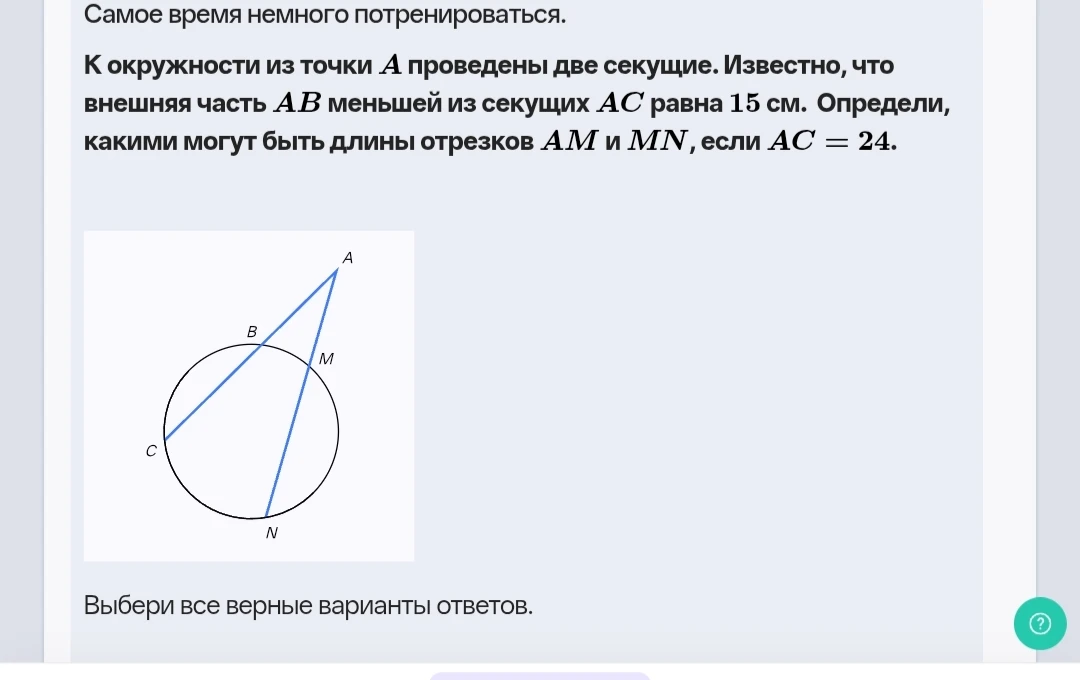 К окружности из точки A проведены две секущие. Известно, что внешняя часть AB меньшей из секущих AC равна 15 см. Определи, какими могут быть длины отрезков AM и MN, если AC = 24.