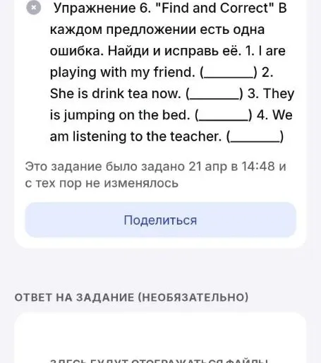 Упражнение 6. "Find and Correct" В каждом предложении есть одна ошибка. Найди и исправь её. 1. I are playing with my friend. (____) 2. She is drink tea now. (____) 3. They is jumping on the bed. (____) 4. We am listening to the teacher. (____)
