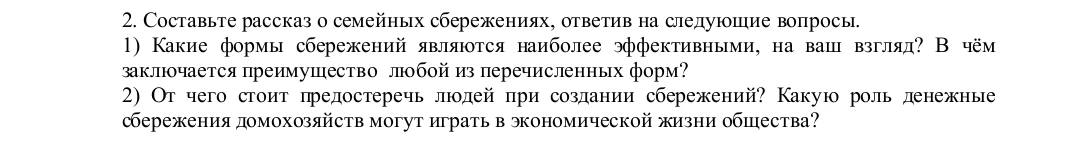 Составьте рассказ о семейных сбережениях, ответив на следующие вопросы. 1) Какие формы сбережений являются наиболее эффективными, на ваш взгляд? В чём заключается преимущество любой из перечисленных форм? 2) От чего стоит предостеречь людей при создании сбережений? Какую роль денежные сбережения домохозяйств могут играть в экономической жизни общества?