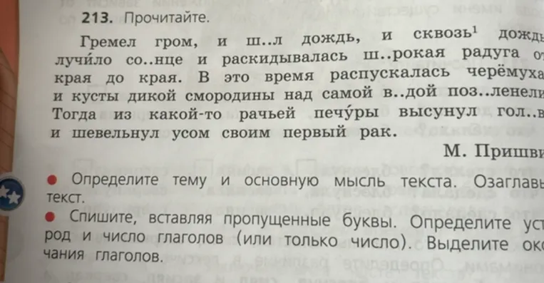 213. Прочитайте. Гремел гром, и ш..л дождь, и сквозь дождь лучило со..нце и раскидывалась ш..рокая радуга от края до края. В это время распускалась черёмуха и кусты дикой смородины над самой в..дой поз..ленели. Тогда из какой-то рачьей печуры высунул гол..ву и шевельнул усом своим первый рак.