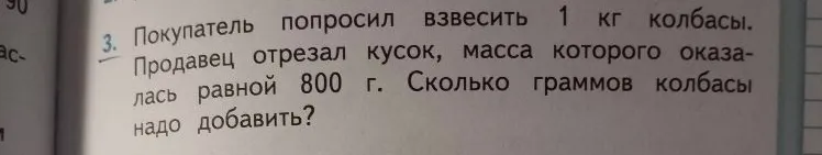 Покупатель попросил взвесить 1 кг колбасы. Продавец отрезал кусок, масса которого оказалась равной 800 г. Сколько граммов колбасы надо добавить?