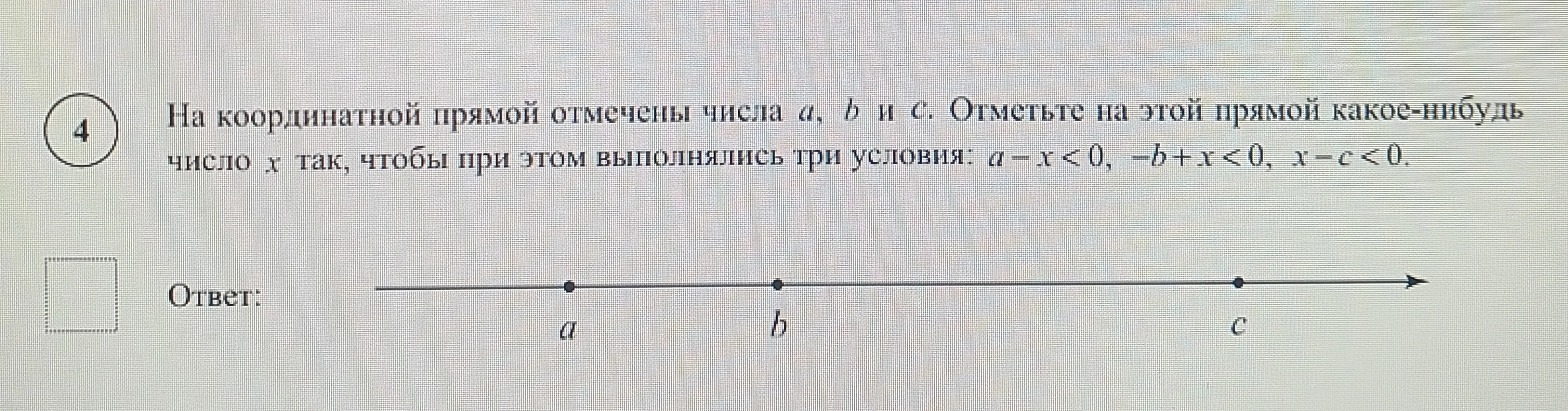 На координатной прямой отмечены числа a, b и c. Отметьте на этой прямой какое-нибудь число x так, чтобы при этом выполнялись три условия: a - x < 0, -b + x < 0, x - c < 0.