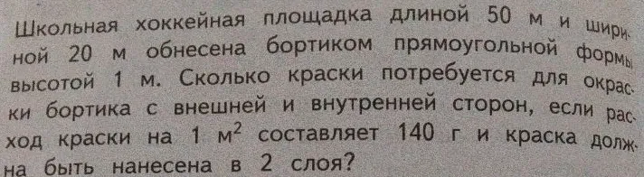 Школьная хоккейная площадка длиной 50 м и шириной 20 м обнесена бортиком прямоугольной формы высотой 1 м. Сколько краски потребуется для окраски бортика с внешней и внутренней сторон, если расход краски на 1 м2 составляет 140 г и краска должна быть нанесена в 2 слоя?