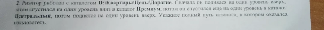 2. Риэлтор работал с каталогом D:\Квартиры\Цены\Дорогие. Сначала он поднялся на один уровень вверх, затем спустился на один уровень вниз в каталог Премиум, потом он спустился еще на один уровень в каталог Центральный, потом поднялся на один уровень вверх. Укажите полный путь каталога, в котором оказался пользователь.