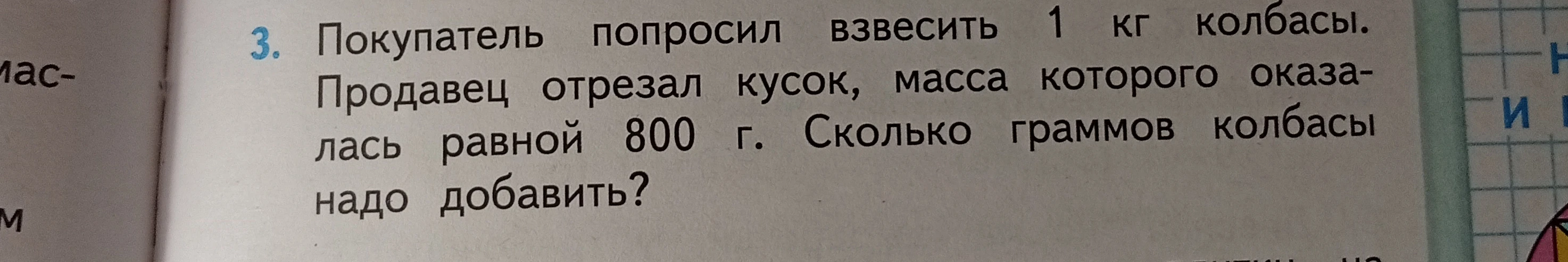 3. Покупатель попросил взвесить 1 кг колбасы. Продавец отрезал кусок, масса которого оказалась равной 800 г. Сколько граммов колбасы надо добавить?