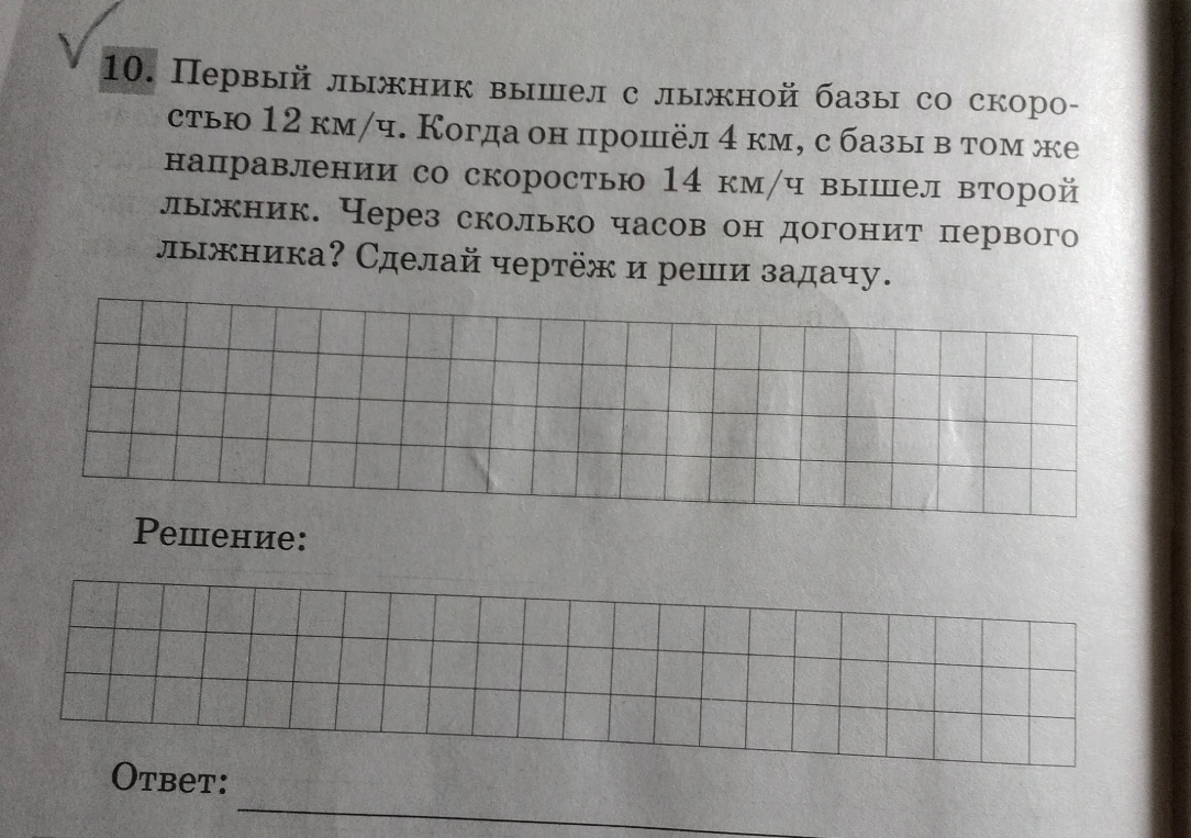 10. Первый лыжник вышел с лыжной базы со скоростью 12 км/ч. Когда он прошёл 4 км, с базы в том же направлении со скоростью 14 км/ч вышел второй лыжник. Через сколько часов он догонит первого лыжника? Сделай чертёж и реши задачу.