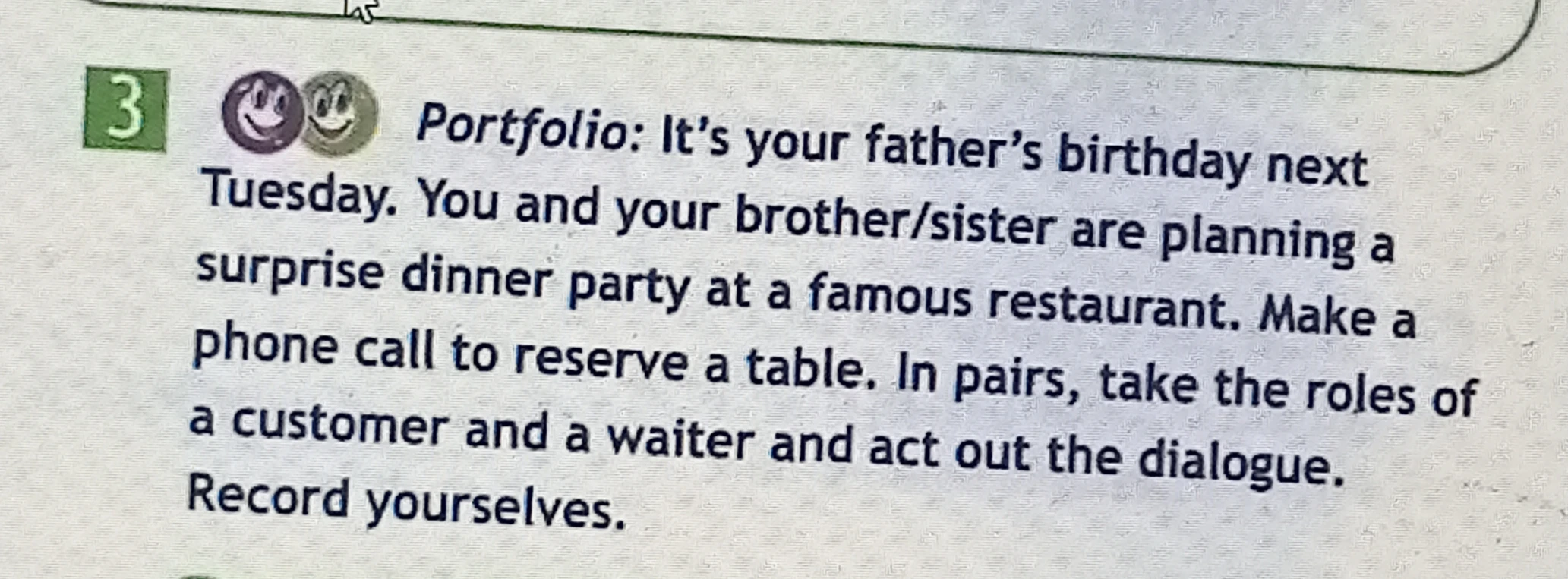 Portfolio: It's your father's birthday next Tuesday. You and your brother/sister are planning a surprise dinner party at a famous restaurant. Make a phone call to reserve a table. In pairs, take the roles of a customer and a waiter and act out the dialogue. Record yourselves.