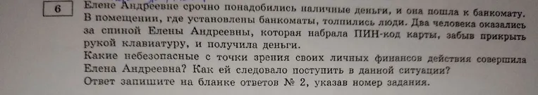 Елене Андреевне срочно понадобились наличные деньги, и она пошла к банкомату. В помещении, где установлены банкоматы, толпились люди. Два человека оказались за спиной Елены Андреевны, которая набрала ПИН-код карты, забыв прикрыть рукой клавиатуру, и получила деньги.