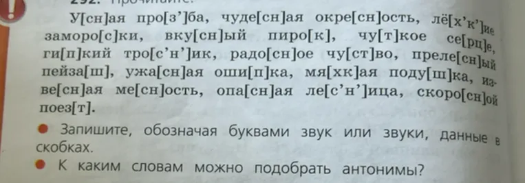 292. Прочитайте: У[сн]ая про[з']ба, чуде[сн]ая окре[сн]ость, лё[х'к']ие заморо[с]ки, вку[сн]ый пиро[к], чу[т]кое се[рц]е, ги[п]кий тро[с'н']ик, радо[сн]ое чу[ст]во, преле[сн]ый пейза[ш], ужа[сн]ая оши[п]ка, мя[хк]ая поду[ш]ка, изве[сн]ая ме[сн]ость, опа[сн]ая ле[с'н']ица, скоро[сн]ой пое[т]. Запишите, обозначая буквами звук или звуки, данные в скобках. К каким словам можно подобрать антонимы?