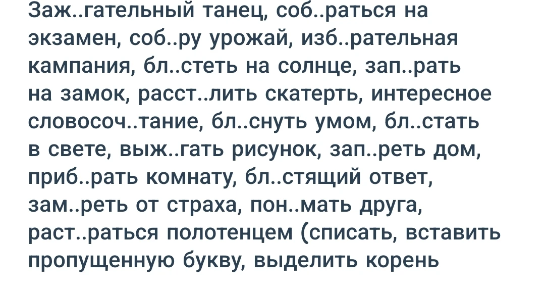 Заж..гательный танец, соб..раться на экзамен, соб..ру урожай, изб..рательная кампания, бл..стеть на солнце, зап..рать на замок, расст..лить скатерть, интересное словосоч..тание, бл..снуть умом, бл..стать в свете, выж..гать рисунок, зап..реть дом, приб..рать комнату, бл..стящий ответ, зам..реть от страха, пон..мать друга, раст..раться полотенцем (списать, вставить пропущенную букву, выделить корень