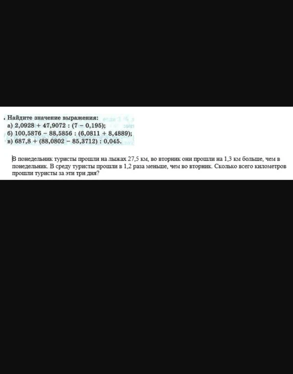 Найдите значение выражения: а) 2,0928 + 47,9072 : (7 - 0,195); б) 100,5876 - 88,5856 : (6,0811 + 8,4889); в) 687,8 + (88,0802 - 85,3712) : 0,045. В понедельник туристы прошли на лыжах 27,5 км, во вторник они прошли на 1,3 км больше, чем в понедельник. В среду туристы прошли в 1,2 раза меньше, чем во вторник. Сколько всего километров прошли туристы за эти три дня?